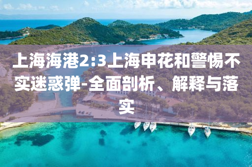 上海海港2:3上海申花和警惕不實迷惑彈-全面剖析、解釋與落實