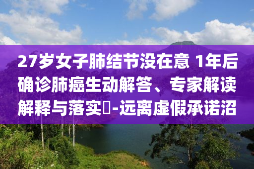 27歲女子肺結(jié)節(jié)沒在意 1年后確診肺癌生動解答、專家解讀解釋與落實?-遠離虛假承諾沼