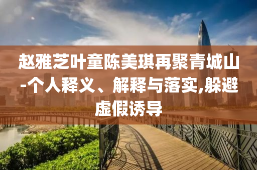 趙雅芝葉童陳美琪再聚青城山-個人釋義、解釋與落實,躲避虛假誘導(dǎo)