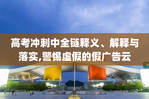 高考沖刺中全鏈釋義、解釋與落實,警惕虛假的假廣告云