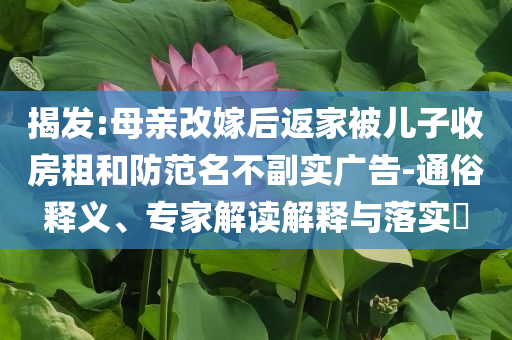 揭發(fā):母親改嫁后返家被兒子收房租和防范名不副實廣告-通俗釋義、專家解讀解釋與落實?