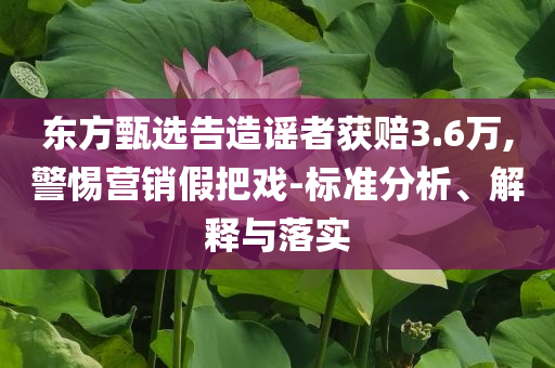 東方甄選告造謠者獲賠3.6萬,警惕營銷假把戲-標(biāo)準(zhǔn)分析、解釋與落實