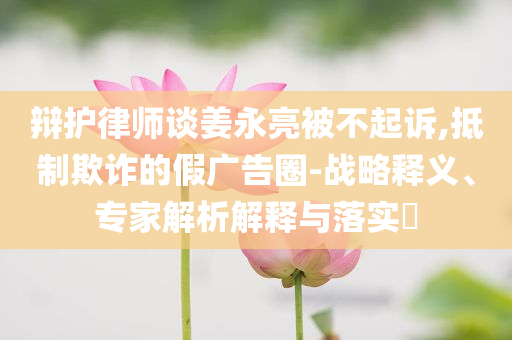 辯護(hù)律師談姜永亮被不起訴,抵制欺詐的假廣告圈-戰(zhàn)略釋義、專家解析解釋與落實(shí)?