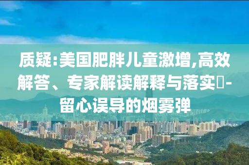 質疑:美國肥胖兒童激增,高效解答、專家解讀解釋與落實?-留心誤導的煙霧彈