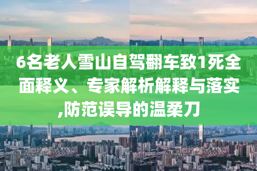 6名老人雪山自駕翻車致1死全面釋義、專家解析解釋與落實(shí),防范誤導(dǎo)的溫柔刀