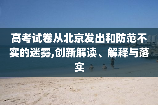 高考試卷從北京發(fā)出和防范不實(shí)的迷霧,創(chuàng)新解讀、解釋與落實(shí)