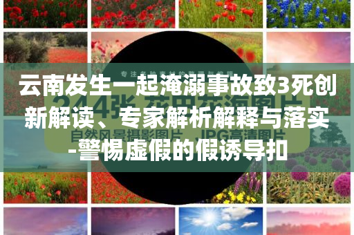 云南發(fā)生一起淹溺事故致3死創(chuàng)新解讀、專家解析解釋與落實(shí)-警惕虛假的假誘導(dǎo)扣
