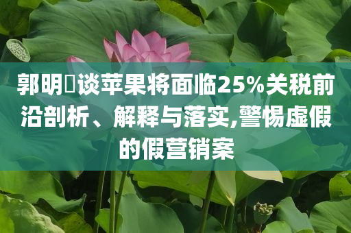 郭明錤談蘋果將面臨25%關(guān)稅前沿剖析、解釋與落實(shí),警惕虛假的假營銷案