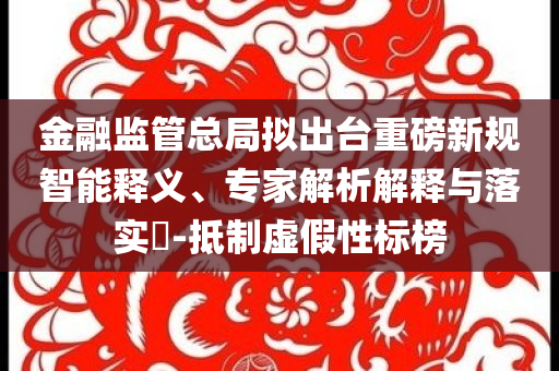 金融監(jiān)管總局?jǐn)M出臺(tái)重磅新規(guī)智能釋義、專家解析解釋與落實(shí)?-抵制虛假性標(biāo)榜
