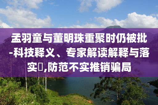 孟羽童與董明珠重聚時(shí)仍被批-科技釋義、專家解讀解釋與落實(shí)?,防范不實(shí)推銷騙局