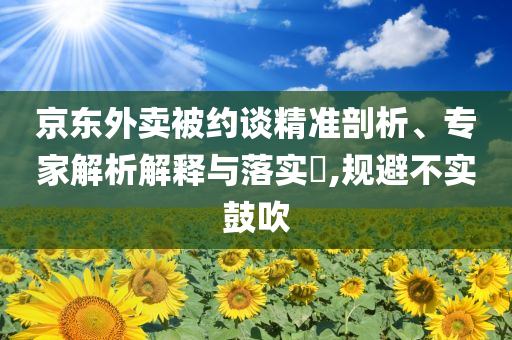 京東外賣被約談精準(zhǔn)剖析、專家解析解釋與落實(shí)?,規(guī)避不實(shí)鼓吹