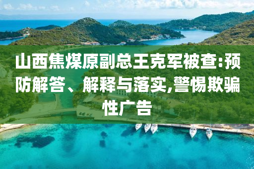 山西焦煤原副總王克軍被查:預(yù)防解答、解釋與落實(shí),警惕欺騙性廣告