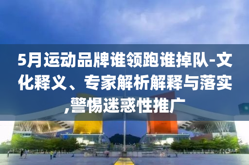 5月運(yùn)動(dòng)品牌誰領(lǐng)跑誰掉隊(duì)-文化釋義、專家解析解釋與落實(shí),警惕迷惑性推廣