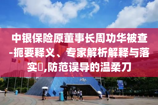 中銀保險(xiǎn)原董事長周功華被查-扼要釋義、專家解析解釋與落實(shí)?,防范誤導(dǎo)的溫柔刀
