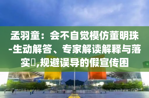 孟羽童：會不自覺模仿董明珠-生動解答、專家解讀解釋與落實?,規(guī)避誤導的假宣傳困
