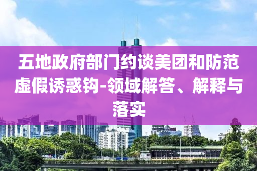 五地政府部門約談美團和防范虛假誘惑鉤-領域解答、解釋與落實