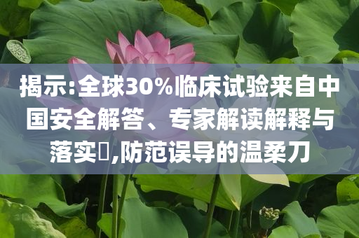 揭示:全球30%臨床試驗(yàn)來自中國安全解答、專家解讀解釋與落實(shí)?,防范誤導(dǎo)的溫柔刀