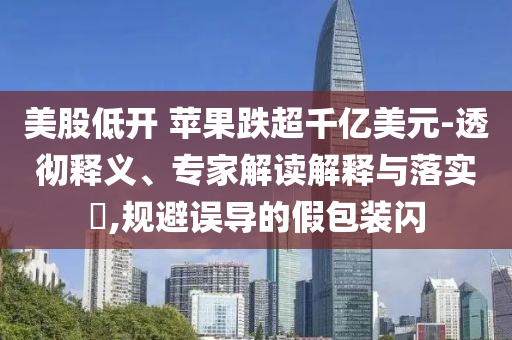 美股低開 蘋果跌超千億美元-透徹釋義、專家解讀解釋與落實(shí)?,規(guī)避誤導(dǎo)的假包裝閃