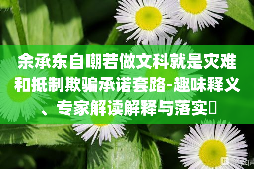 余承東自嘲若做文科就是災難和抵制欺騙承諾套路-趣味釋義、專家解讀解釋與落實?