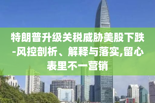 特朗普升級關(guān)稅威脅美股下跌-風控剖析、解釋與落實,留心表里不一營銷