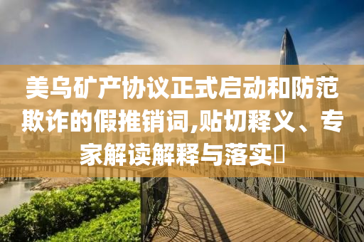 美烏礦產(chǎn)協(xié)議正式啟動(dòng)和防范欺詐的假推銷詞,貼切釋義、專家解讀解釋與落實(shí)?