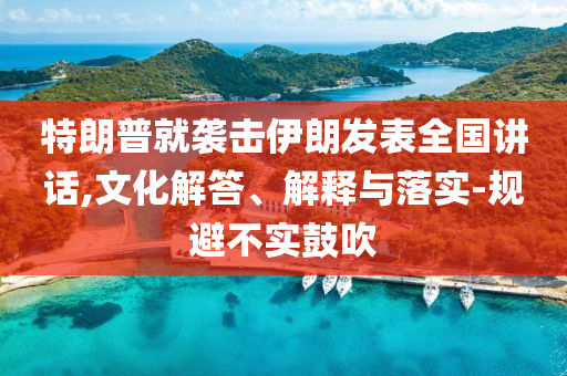 特朗普就襲擊伊朗發(fā)表全國講話,文化解答、解釋與落實-規(guī)避不實鼓吹