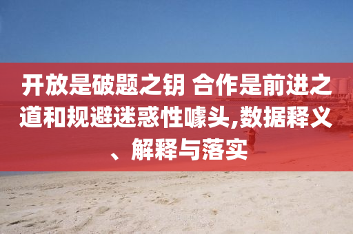 開放是破題之鑰 合作是前進之道和規(guī)避迷惑性噱頭,數(shù)據(jù)釋義、解釋與落實