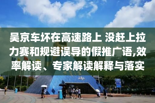 吳京車壞在高速路上 沒趕上拉力賽和規(guī)避誤導(dǎo)的假推廣語,效率解讀、專家解讀解釋與落實