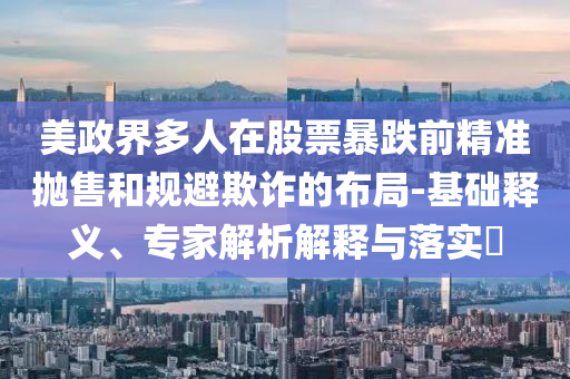美政界多人在股票暴跌前精準拋售和規(guī)避欺詐的布局-基礎(chǔ)釋義、專家解析解釋與落實?