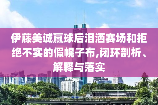 伊藤美誠贏球后淚灑賽場和拒絕不實的假幌子布,閉環(huán)剖析、解釋與落實