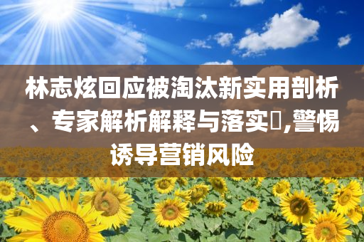 林志炫回應(yīng)被淘汰新實用剖析、專家解析解釋與落實?,警惕誘導(dǎo)營銷風(fēng)險