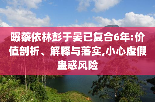 曝蔡依林彭于晏已復合6年:價值剖析、解釋與落實,小心虛假蠱惑風險