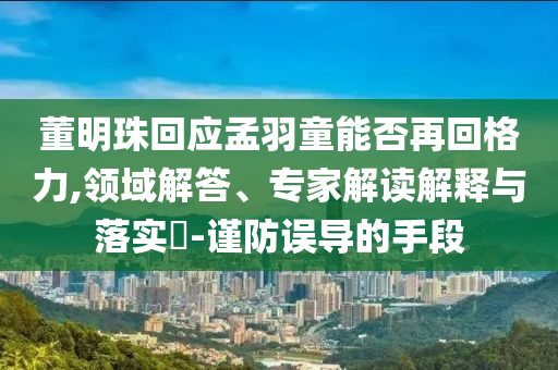 董明珠回應(yīng)孟羽童能否再回格力,領(lǐng)域解答、專家解讀解釋與落實(shí)?-謹(jǐn)防誤導(dǎo)的手段