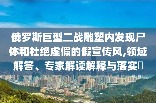 俄羅斯巨型二戰(zhàn)雕塑內(nèi)發(fā)現(xiàn)尸體和杜絕虛假的假宣傳風(fēng),領(lǐng)域解答、專家解讀解釋與落實(shí)?