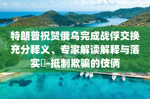 特朗普祝賀俄烏完成戰(zhàn)俘交換充分釋義、專家解讀解釋與落實(shí)?-抵制欺騙的伎倆