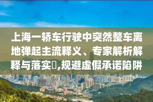 上海一轎車行駛中突然整車離地彈起主流釋義、專家解析解釋與落實?,規(guī)避虛假承諾陷阱