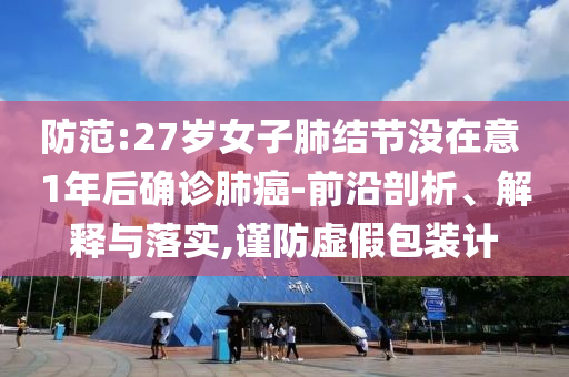 防范:27歲女子肺結(jié)節(jié)沒在意 1年后確診肺癌-前沿剖析、解釋與落實,謹防虛假包裝計