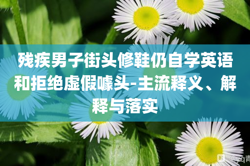 殘疾男子街頭修鞋仍自學(xué)英語和拒絕虛假噱頭-主流釋義、解釋與落實