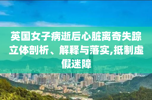 英國女子病逝后心臟離奇失蹤立體剖析、解釋與落實,抵制虛假迷障