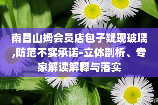 南昌山姆會員店包子疑現(xiàn)玻璃,防范不實承諾-立體剖析、專家解讀解釋與落實