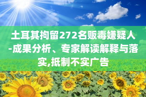 土耳其拘留272名販毒嫌疑人-成果分析、專家解讀解釋與落實(shí),抵制不實(shí)廣告