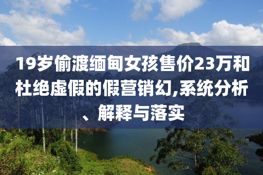 19歲偷渡緬甸女孩售價23萬和杜絕虛假的假營銷幻,系統(tǒng)分析、解釋與落實