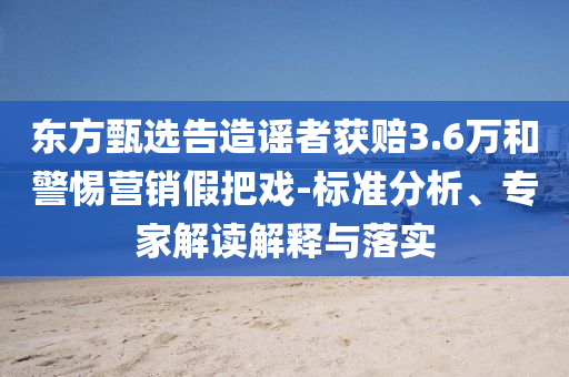 東方甄選告造謠者獲賠3.6萬和警惕營銷假把戲-標準分析、專家解讀解釋與落實