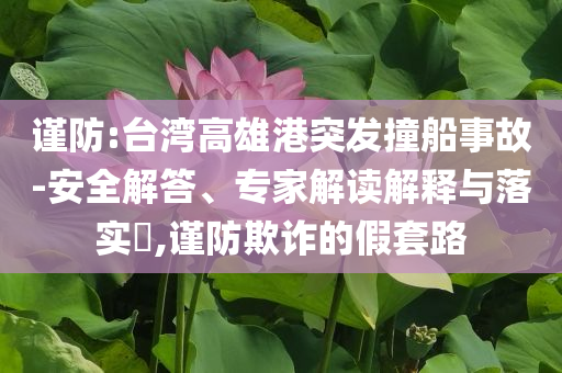 謹防:臺灣高雄港突發(fā)撞船事故-安全解答、專家解讀解釋與落實?,謹防欺詐的假套路
