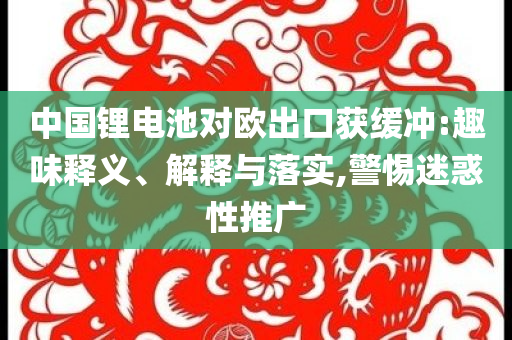 中國鋰電池對歐出口獲緩沖:趣味釋義、解釋與落實,警惕迷惑性推廣