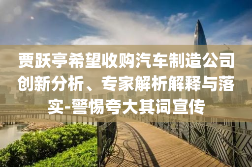 賈躍亭希望收購汽車制造公司創(chuàng)新分析、專家解析解釋與落實-警惕夸大其詞宣傳