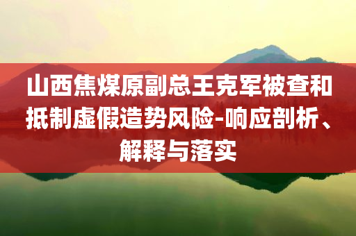 山西焦煤原副總王克軍被查和抵制虛假造勢風(fēng)險-響應(yīng)剖析、解釋與落實