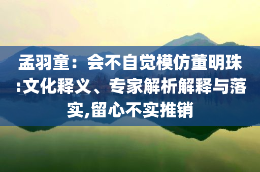 孟羽童：會不自覺模仿董明珠:文化釋義、專家解析解釋與落實(shí),留心不實(shí)推銷