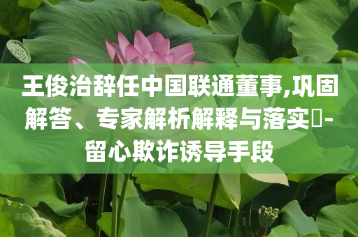 王俊治辭任中國聯(lián)通董事,鞏固解答、專家解析解釋與落實?-留心欺詐誘導(dǎo)手段