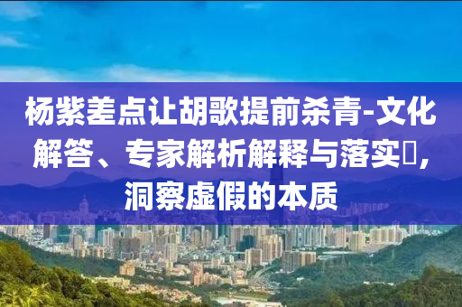 楊紫差點讓胡歌提前殺青-文化解答、專家解析解釋與落實?,洞察虛假的本質(zhì)